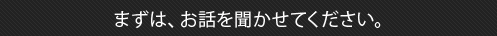 まずはお聞かせください